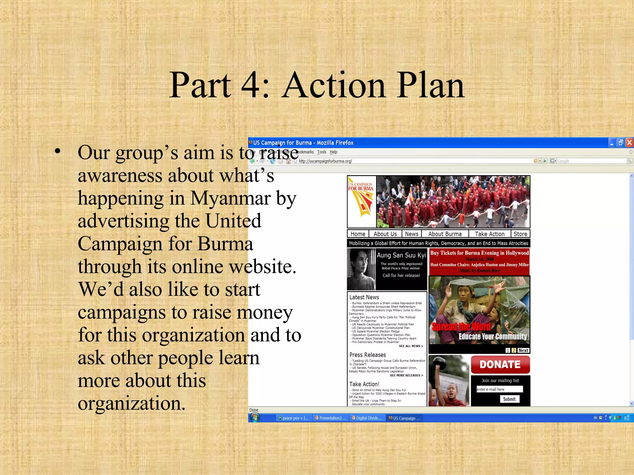 Part 4: Action Plan Our group’s aim is to raise awareness about what’s happening in Myanmar by advertising the United Campaign for Burma through its online website. We’d also like to start campaigns to raise money for this organization and to ask other people learn more about this organization. 