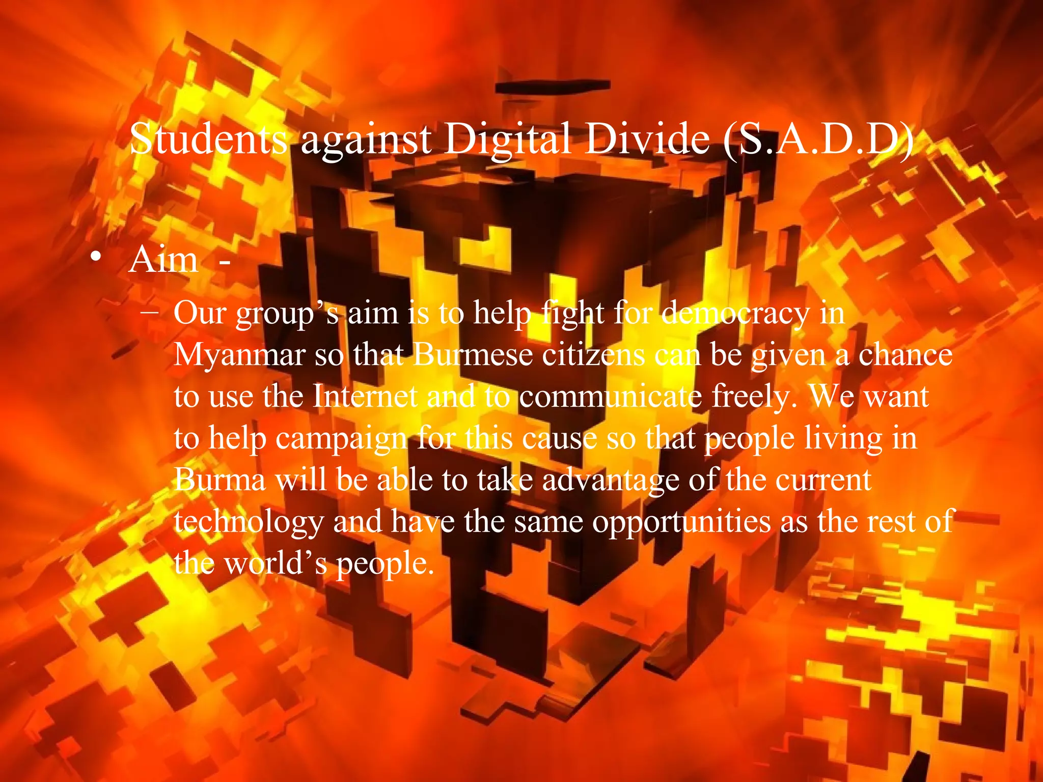 Students against Digital Divide (S.A.D.D) Aim  -  Our group’s aim is to help fight for democracy in Myanmar so that Burmese citizens can be given a chance to use the Internet and to communicate freely. We want to help campaign for this cause so that people living in Burma will be able to take advantage of the current technology and have the same opportunities as the rest of the world’s people.  