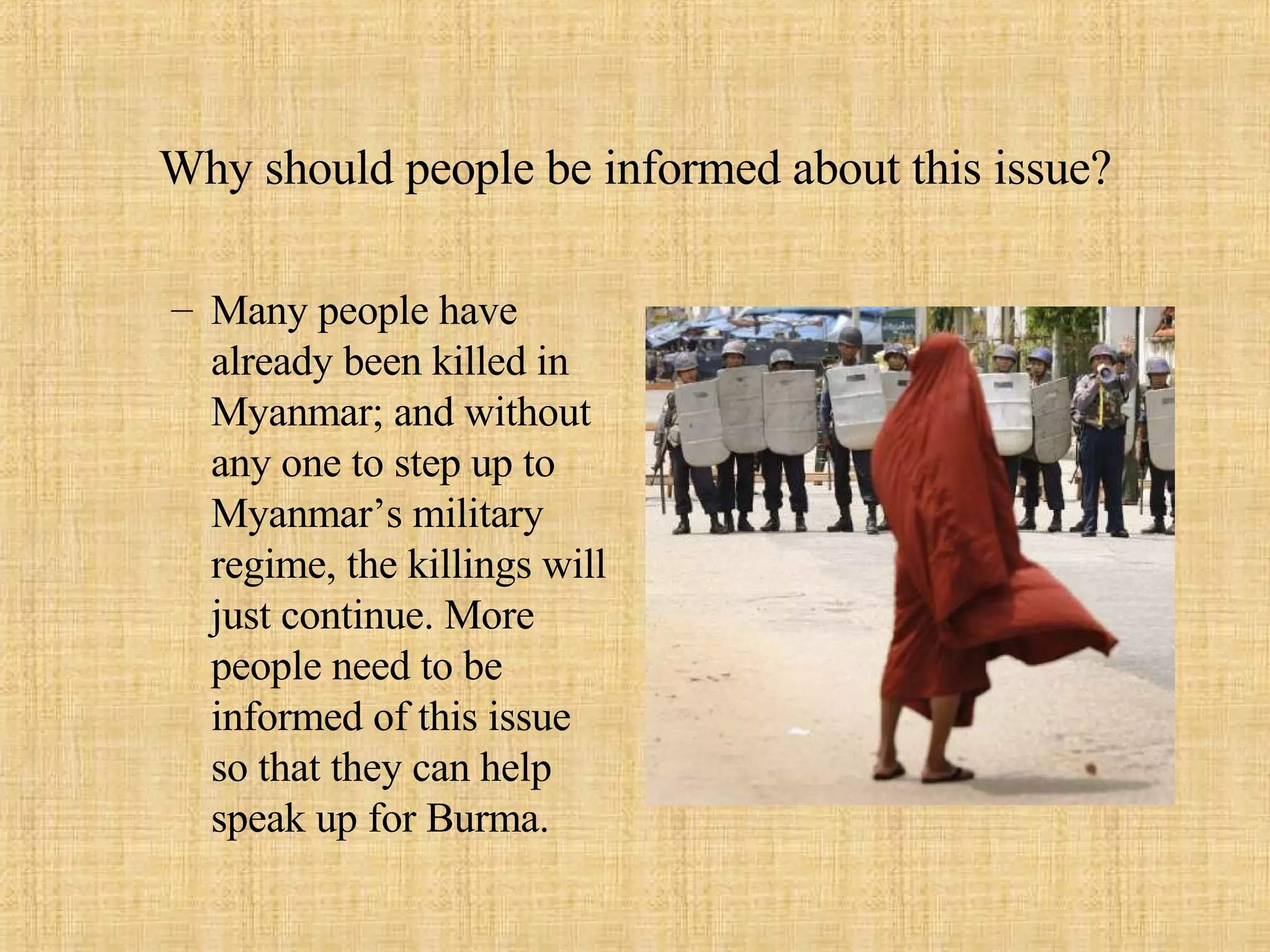 Why should people be informed about this issue? Many people have already been killed in Myanmar; and without any one to step up to Myanmar’s military regime, the killings will just continue. More people need to be informed of this issue so that they can help speak up for Burma.  