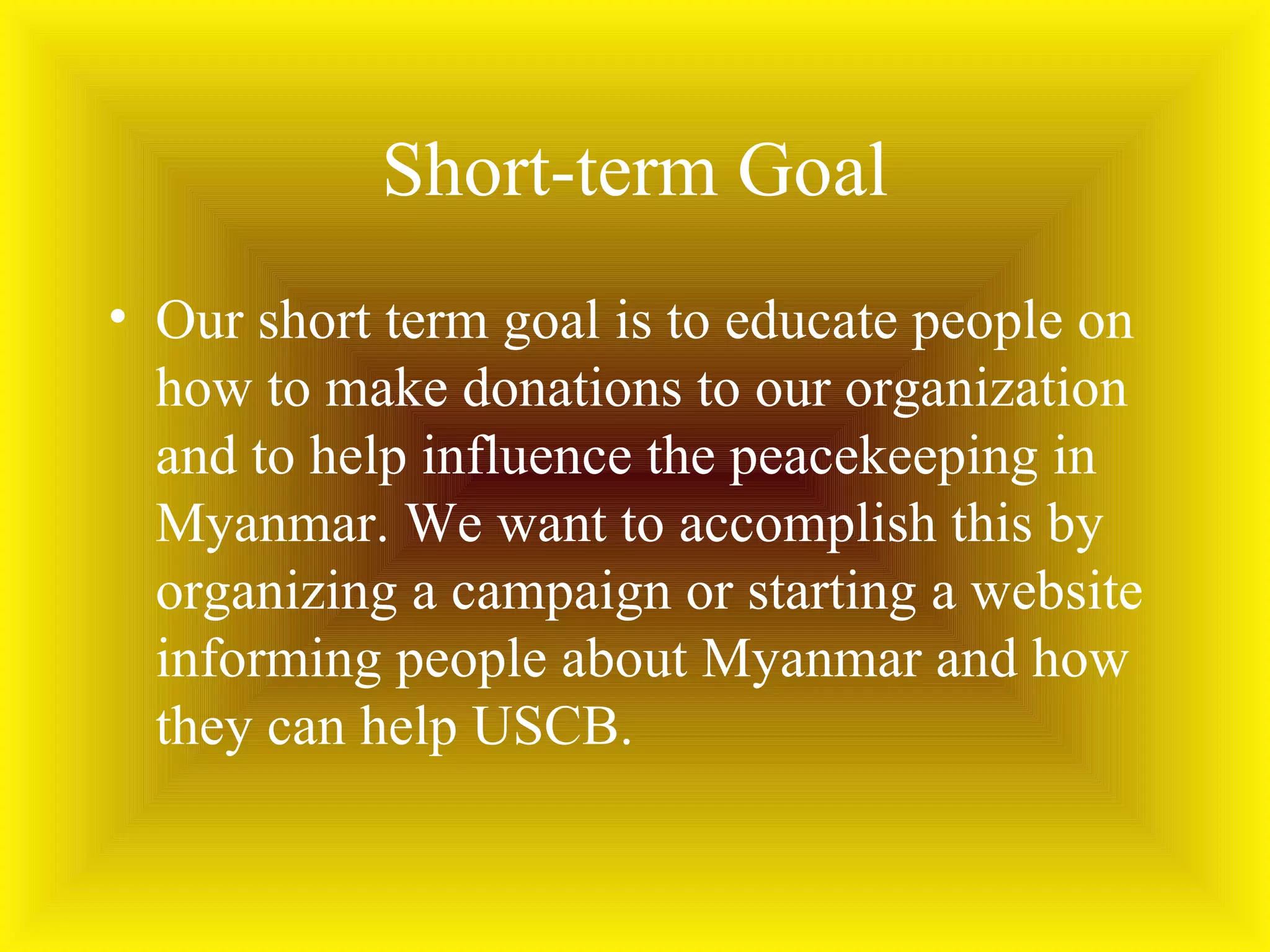 Short-term Goal Our short term goal is to educate people on how to make donations to our organization and to help influence the peacekeeping in Myanmar. We want to accomplish this by organizing a campaign or starting a website informing people about Myanmar and how they can help USCB. 