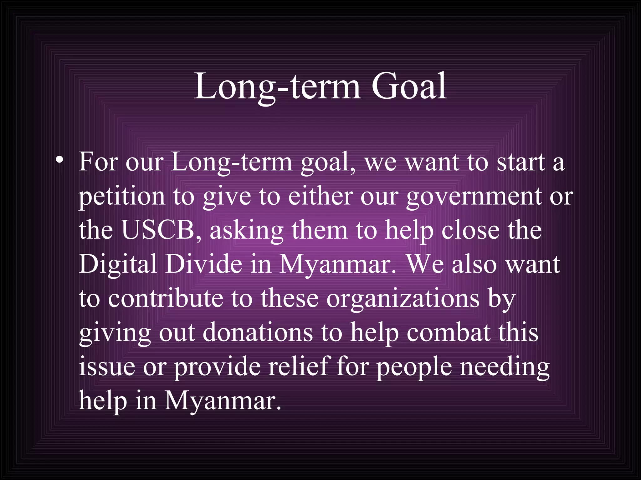 Long-term Goal For our Long-term goal, we want to start a petition to give to either our government or the USCB, asking them to help close the Digital Divide in Myanmar. We also want to contribute to these organizations by giving out donations to help combat this issue or provide relief for people needing help in Myanmar.   