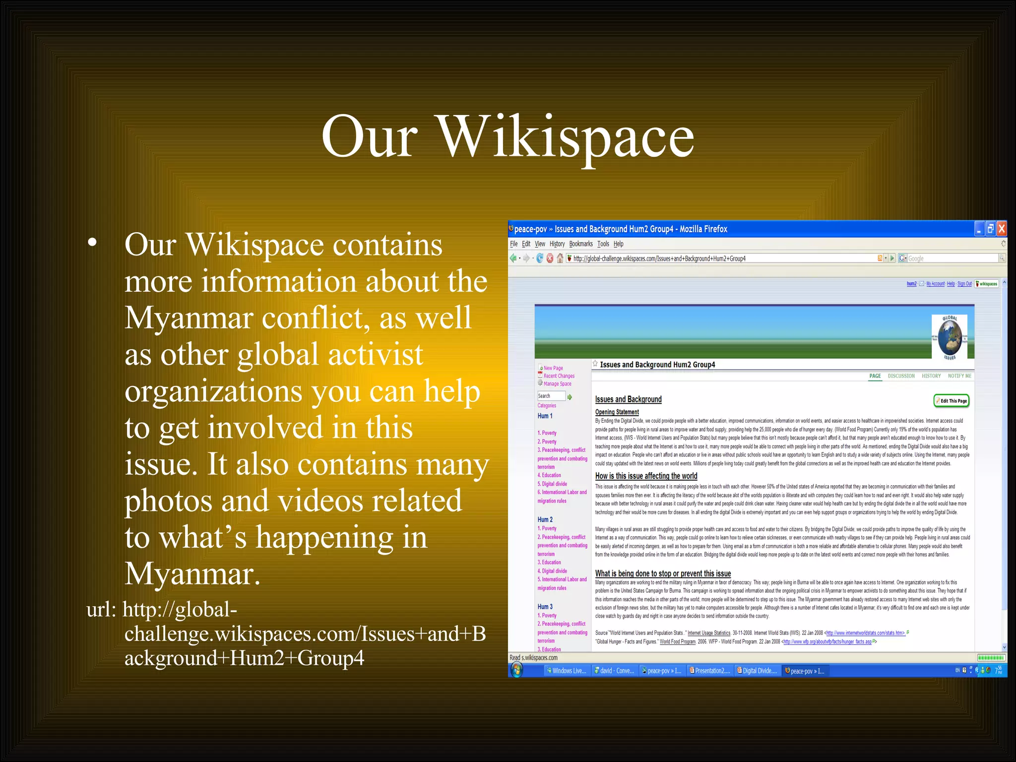 Our Wikispace Our Wikispace contains more information about the Myanmar conflict, as well as other global activist organizations you can help to get involved in this issue. It also contains many photos and videos related to what’s happening in Myanmar. url: http://global-challenge.wikispaces.com/Issues+and+Background+Hum2+Group4 
