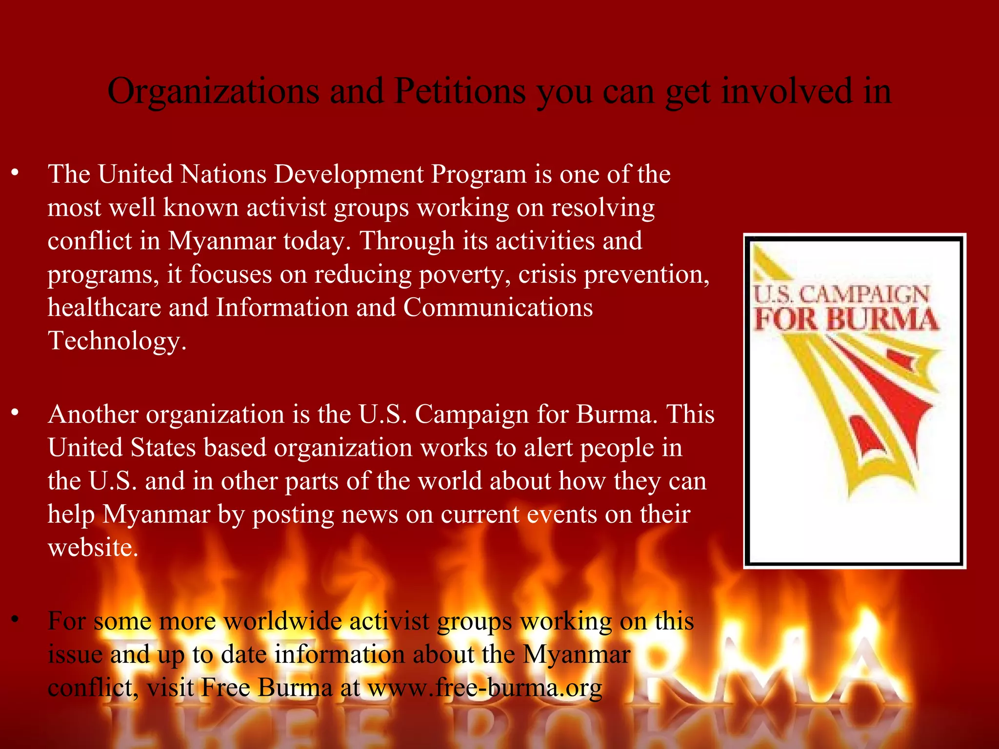Organizations and Petitions you can get involved in The United Nations Development Program is one of the most well known activist groups working on resolving conflict in Myanmar today. Through its activities and programs, it focuses on reducing poverty, crisis prevention, healthcare and Information and Communications Technology. Another organization is the U.S. Campaign for Burma. This United States based organization works to alert people in the U.S. and in other parts of the world about how they can help Myanmar by posting news on current events on their website. For some more worldwide activist groups working on this issue and up to date information about the Myanmar conflict, visit Free Burma at www.free-burma.org 