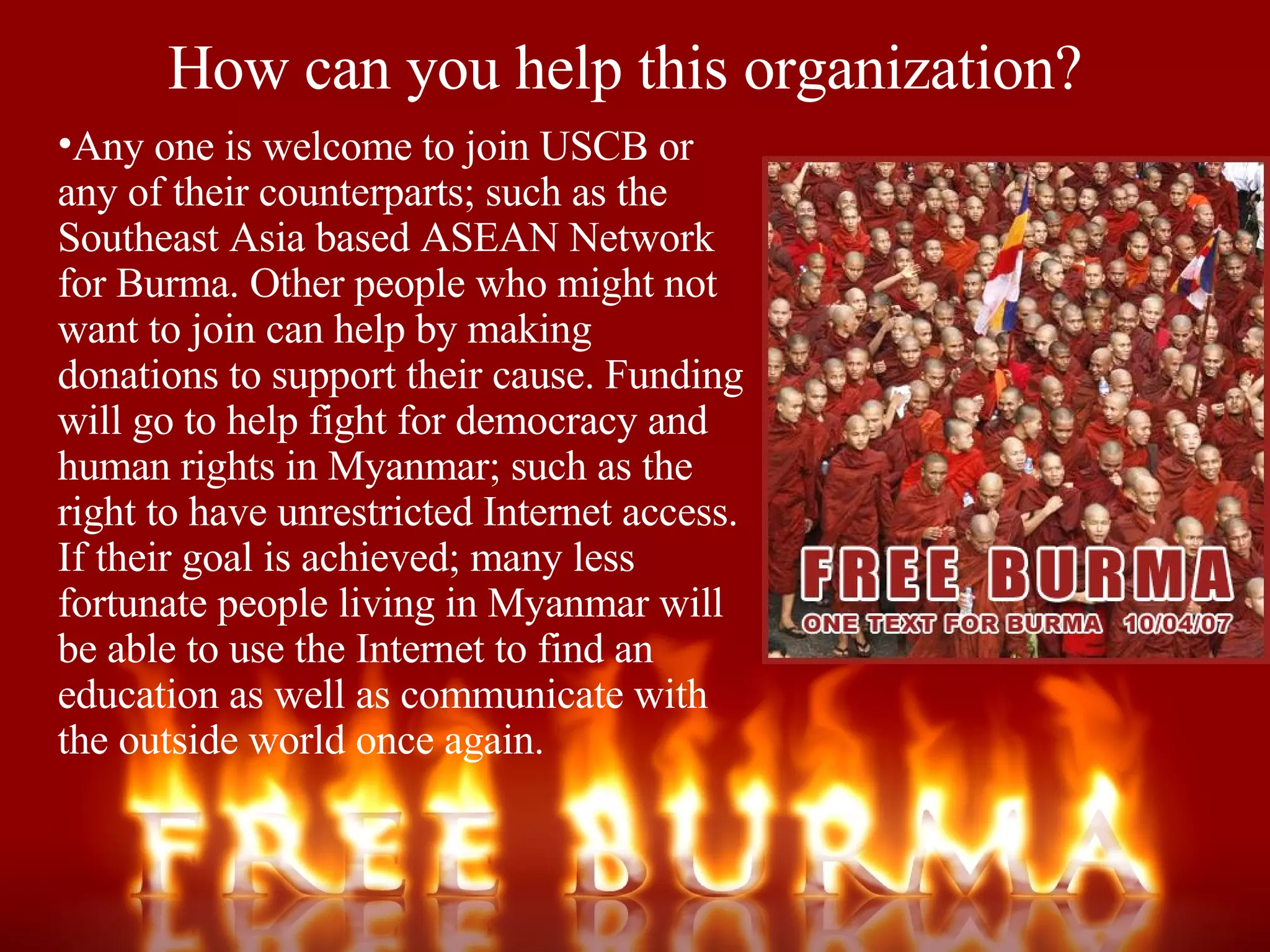 How can you help this organization? Any one is welcome to join USCB or any of their counterparts; such as the Southeast Asia based ASEAN Network for Burma. Other people who might not want to join can help by making donations to support their cause. Funding will go to help fight for democracy and human rights in Myanmar; such as the right to have unrestricted Internet access. If their goal is achieved; many less fortunate people living in Myanmar will be able to use the Internet to find an education as well as communicate with the outside world once again.  