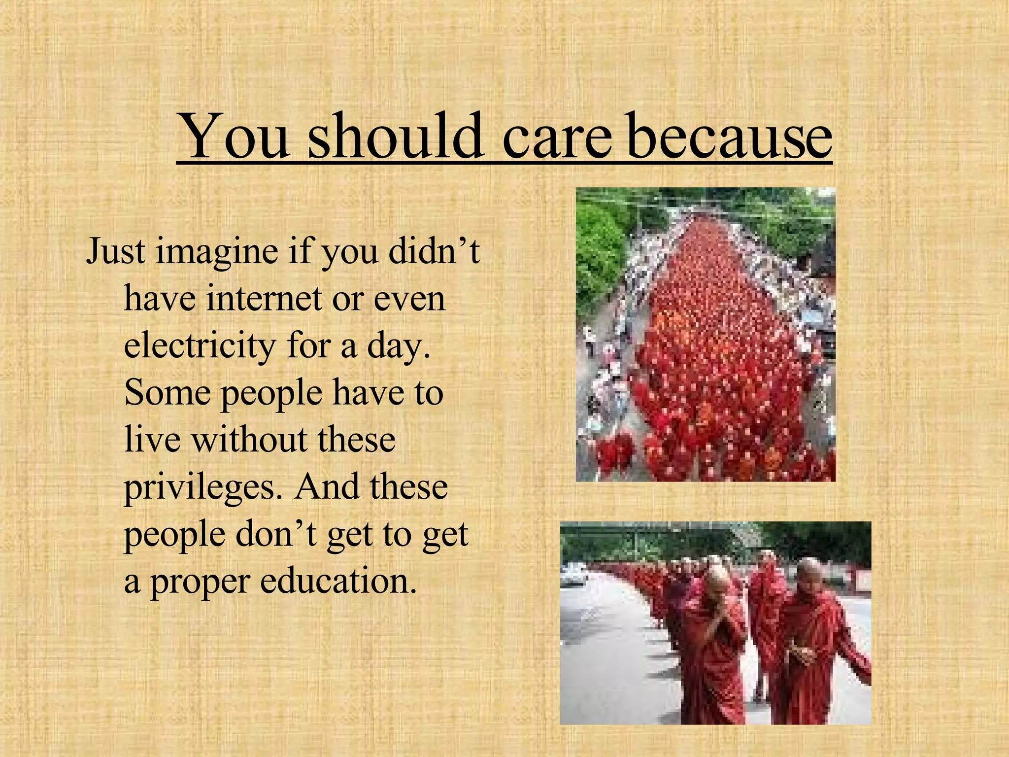 You should care because Just imagine if you didn’t have internet or even electricity for a day. Some people have to live without these privileges. And these people don’t get to get a proper education.  