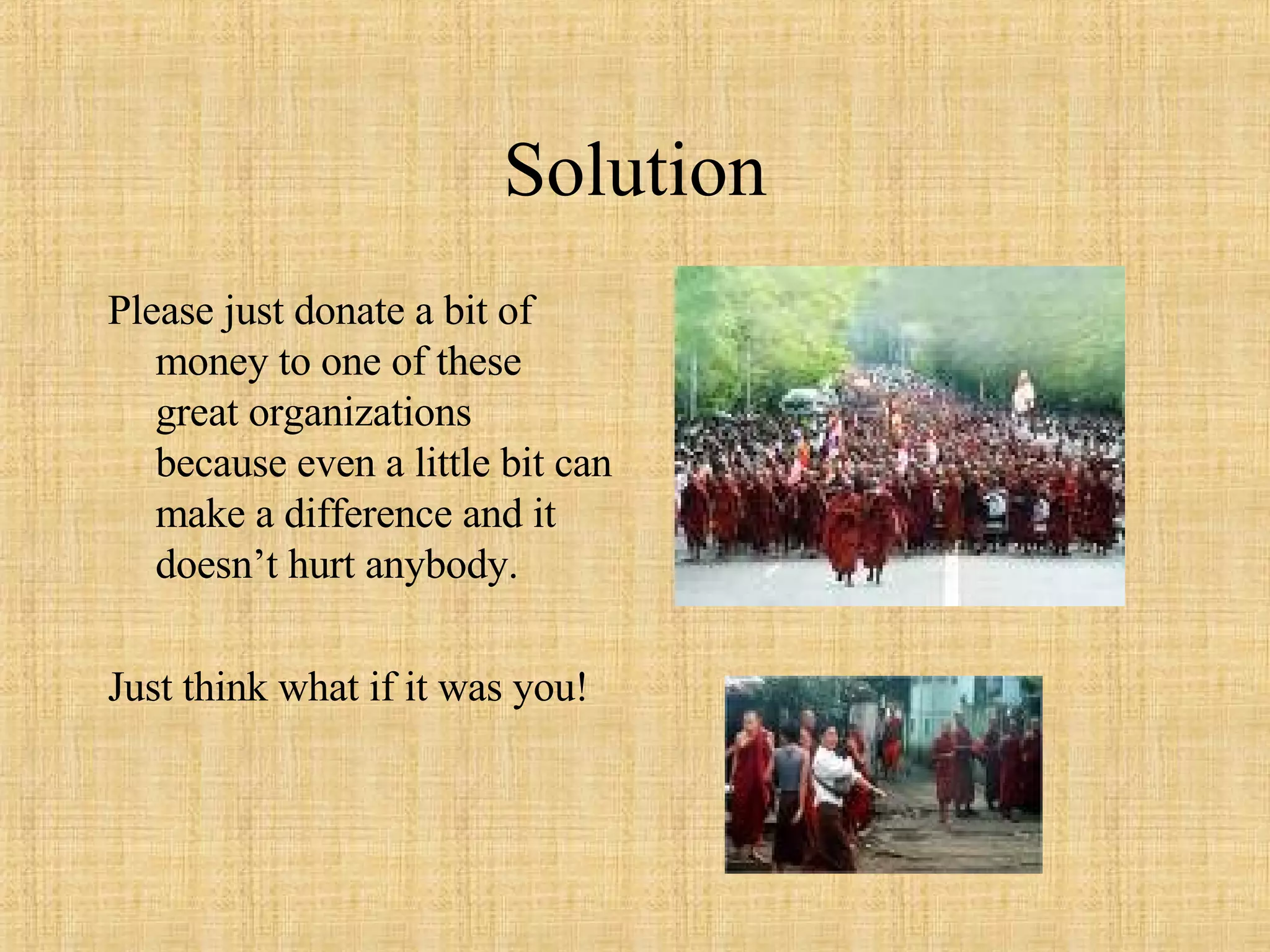Solution Please just donate a bit of money to one of these great organizations because even a little bit can make a difference and it doesn’t hurt anybody.  Just think what if it was you! 