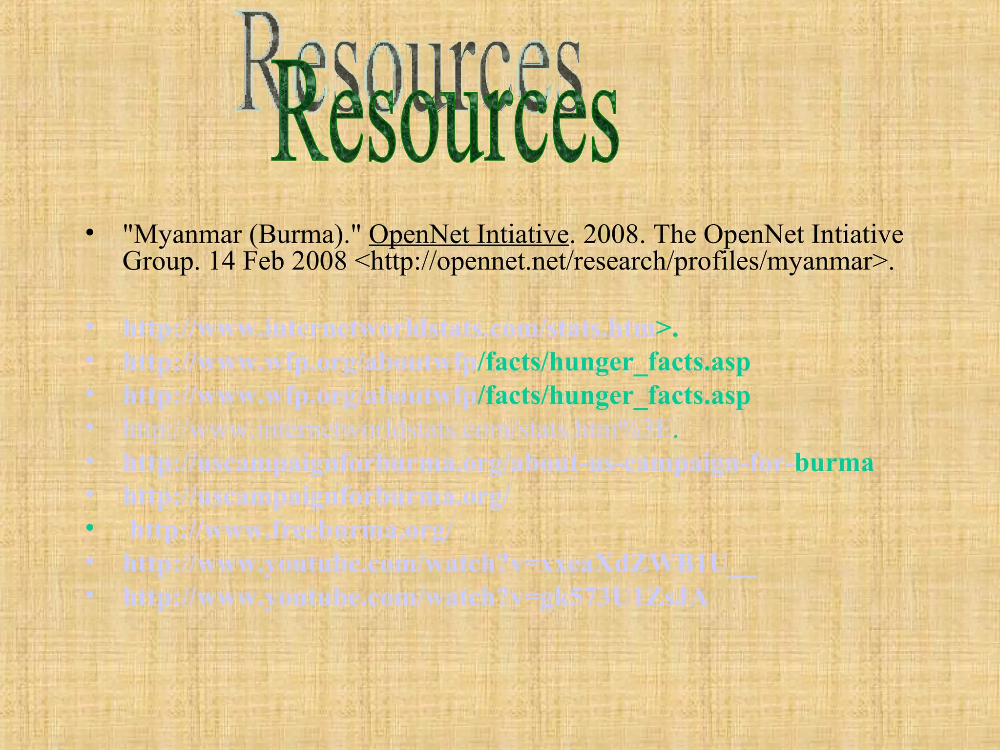 "Myanmar (Burma)."  OpenNet Intiative . 2008. The OpenNet Intiative Group. 14 Feb 2008 <http://opennet.net/research/profiles/myanmar>. http://www. internetworldstats .com/stats. htm >.   http://www. wfp .org/ aboutwfp /facts/hunger_facts.asp   http://www. wfp .org/ aboutwfp /facts/hunger_facts.asp   http://www.internetworldstats.com/stats.htm%3E . http:// uscampaignforburma .org/about-us-campaign-for- burma   http:// uscampaignforburma .org/ http://www. freeburma .org/ http://www. youtube .com/watch?v=xxeaXdZWB1U__ http://www. youtube .com/watch?v=gk573U1ZsJA Resources 
