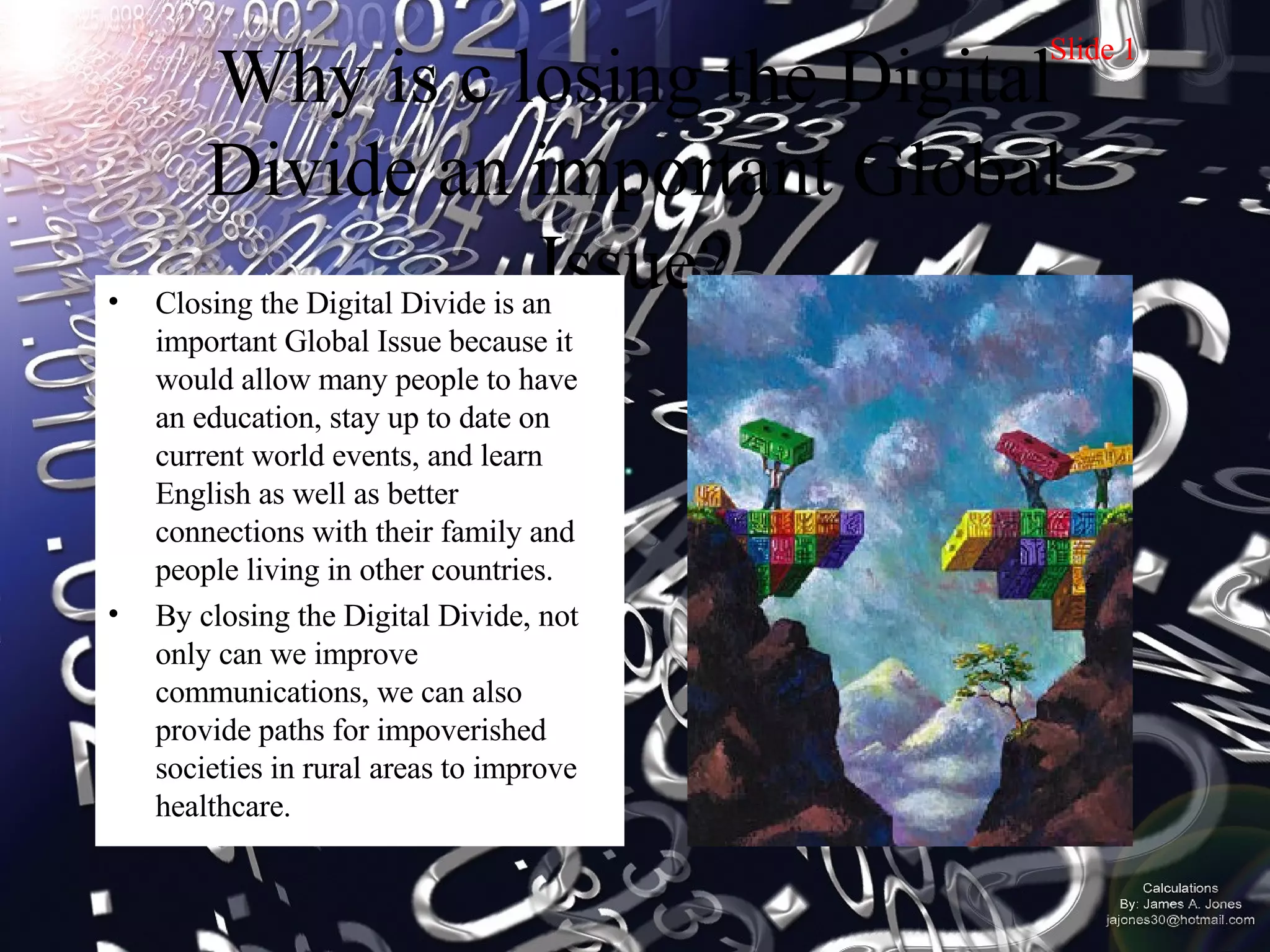 Why is c losing the Digital Divide an important Global Issue? Closing the Digital Divide is an important Global Issue because it would allow many people to have an education, stay up to date on current world events, and learn English as well as better connections with their family and people living in other countries.  By closing the Digital Divide, not only can we improve communications, we can also provide paths for impoverished societies in rural areas to improve healthcare.  Slide 1 