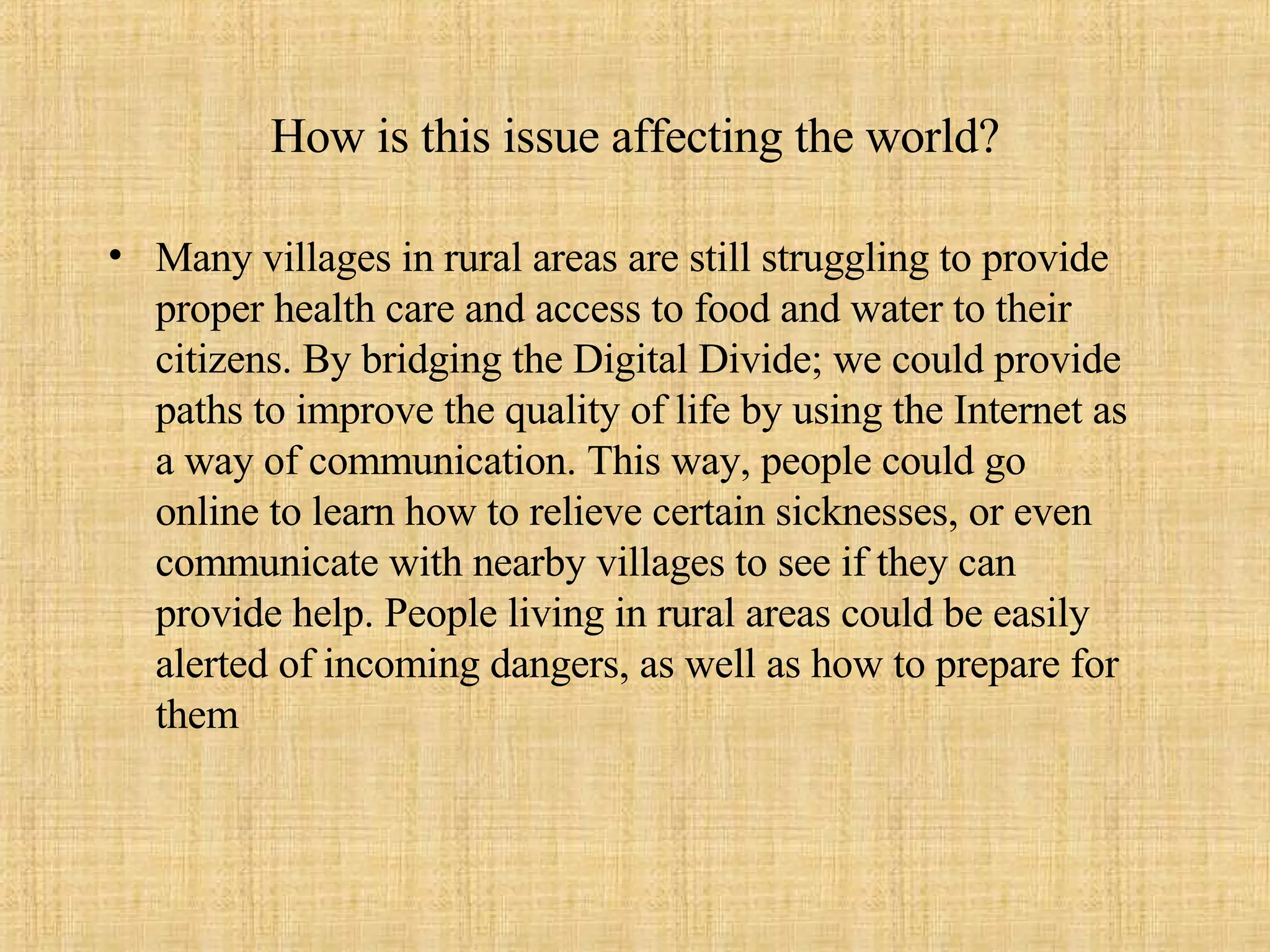 How is this issue affecting the world? Many villages in rural areas are still struggling to provide proper health care and access to food and water to their citizens. By bridging the Digital Divide; we could provide paths to improve the quality of life by using the Internet as a way of communication. This way, people could go online to learn how to relieve certain sicknesses, or even communicate with nearby villages to see if they can provide help. People living in rural areas could be easily alerted of incoming dangers, as well as how to prepare for them 