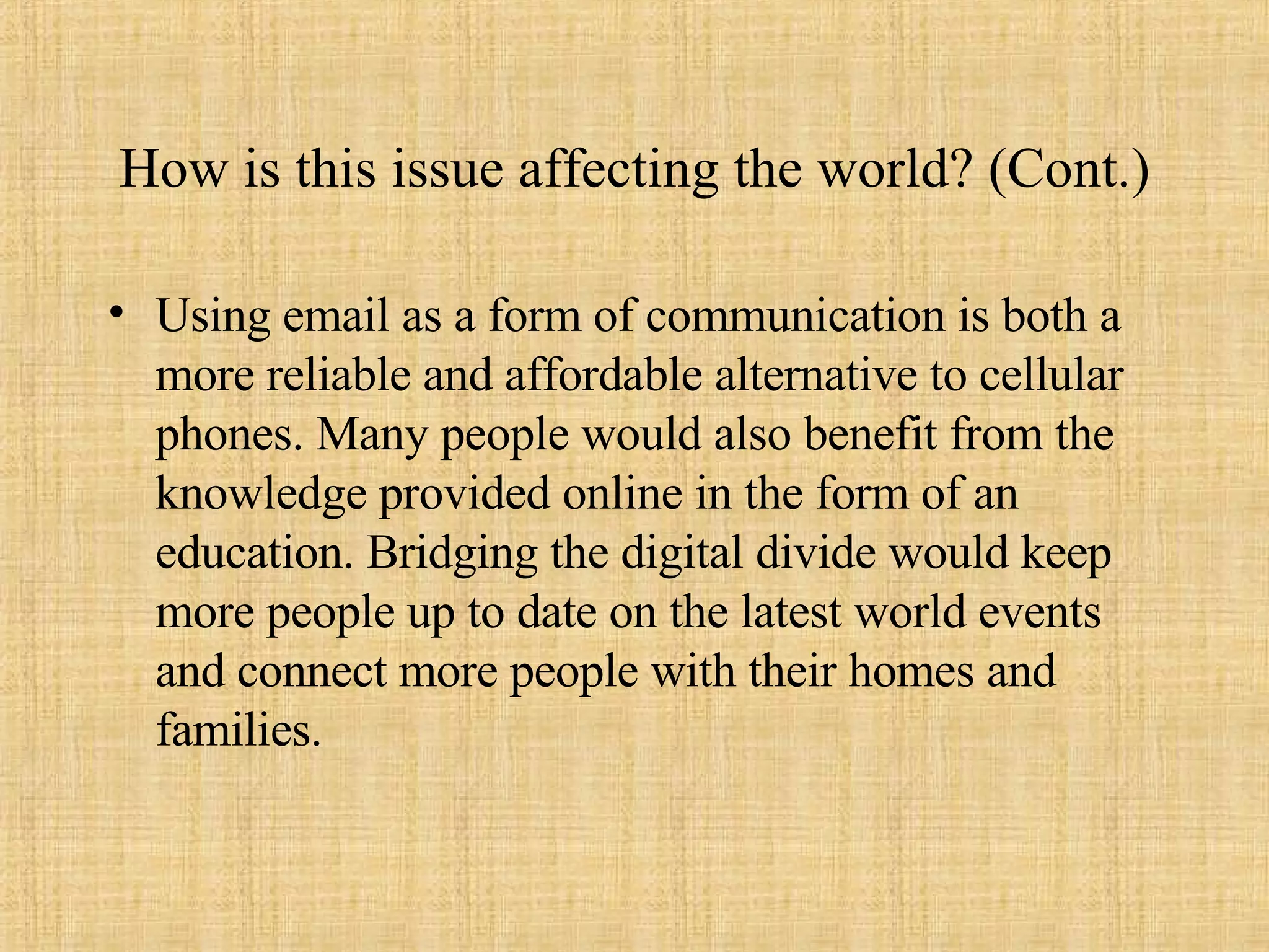 How is this issue affecting the world? (Cont.) Using email as a form of communication is both a more reliable and affordable alternative to cellular phones. Many people would also benefit from the knowledge provided online in the form of an education. Bridging the digital divide would keep more people up to date on the latest world events and connect more people with their homes and families. 