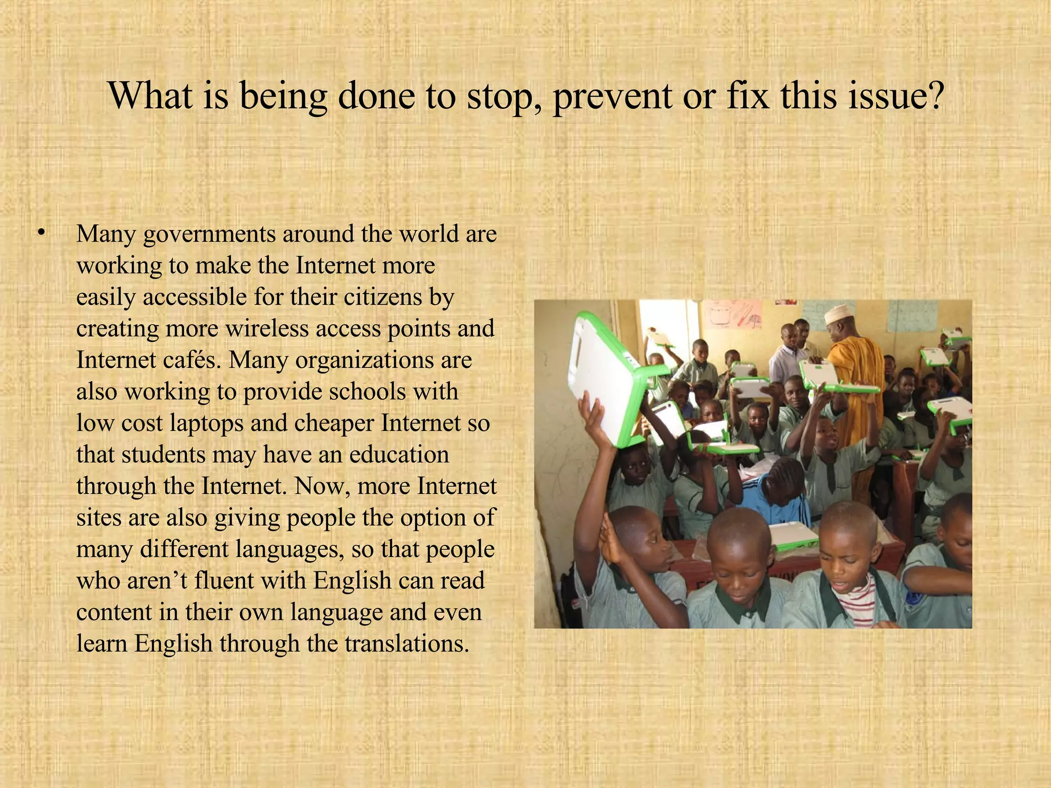 What is being done to stop, prevent or fix this issue? Many governments around the world are working to make the Internet more easily accessible for their citizens by creating more wireless access points and Internet cafés. Many organizations are also working to provide schools with low cost laptops and cheaper Internet so that students may have an education through the Internet. Now, more Internet sites are also giving people the option of many different languages, so that people who aren’t fluent with English can read content in their own language and even learn English through the translations.  