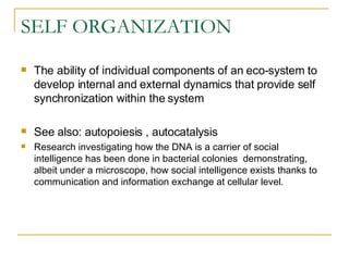 SELF ORGANIZATION The ability of individual components of an eco-system to develop internal and external dynamics that provide self synchronization within the system  See also: autopoiesis , autocatalysis  Research investigating how the DNA is a carrier of social intelligence has been done in bacterial colonies  demonstrating, albeit under a microscope, how social intelligence exists thanks to communication and information exchange at cellular level.  