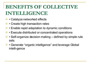 BENEFITS OF COLLECTIVE INTELLIGENCE •  Catalyze networked effects •  Create high transaction rates •  Enable rapid adaptation to dynamic conditions •  Execute distributed or concentrated operations •  Self-organize decision making – defined by simple rule sets •  Generate “organic intelligence” and leverage Global intelli-gence 