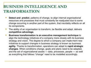 BUSINESS INTELLIGENCE AND TRASFORMATION Detect and  predict , patterns of change, to align internal organisational resources and processes that must constantly be readjusted due to some change occurring in another part of the system, that inevitably reflects on all its components.  The ability of an organisation to transform, be flexible and adapt, delivers  competitive advantage .  Business transformation is an executive management technique  to align the technology initiatives of a company more closely with its business strategy and vision. The degree to which a company can imple-ment new initiatives to support changes in business strategy is known as business  agility . Thanks to transformation, operations can adapt to  rapid strategic changes . When conditions change, goals and plans need to be adapted, and the set of organizational assets — data, processes, people — as well as everything that follows “change” need to be modelled accordingly.  