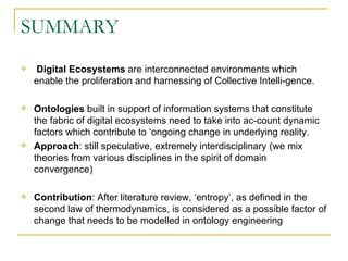 SUMMARY Digital Ecosystems  are interconnected environments which enable the proliferation and harnessing of Collective Intelli-gence. Ontologies  built in support of information systems that constitute the fabric of digital ecosystems need to take into ac-count dynamic factors which contribute to ‘ongoing change in underlying reality.  Approach : still speculative, extremely interdisciplinary (we mix theories from various disciplines in the spirit of domain convergence) Contribution : After literature review, ‘entropy’, as defined in the second law of thermodynamics, is considered as a possible factor of change that needs to be modelled in ontology engineering 