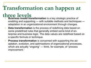 Transformation can happen at three levels Business model transformation  is a key strategic practice of enabling and supporting — with suitable methods and techniques — adaptation in an organizational environment through changes.  Data transformation  is the process of redefining data based on some predefined rules that generally embed some kind of en-terprise and business logic. The data values are redefined based on a specific formula or technique.  Process transformation  is concerned with supporting the ad-aptation, evolution, and optimizations of organizational processes, which are actually “ongoing” — think, for example, of “process improvement.”  