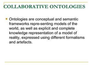 COLLABORATIVE ONTOLOGIES Ontologies are conceptual and semantic frameworks repre-senting models of the world, as well as explicit and complete knowledge representation of a model of reality, expressed using different formalisms and artefacts. 