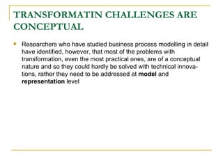 TRANSFORMATIN CHALLENGES ARE CONCEPTUAL Researchers who have studied business process modelling in detail have identified, however, that most of the problems with transformation, even the most practical ones, are of a conceptual nature and so they could hardly be solved with technical innova-tions, rather they need to be addressed at  model  and  representation  level 
