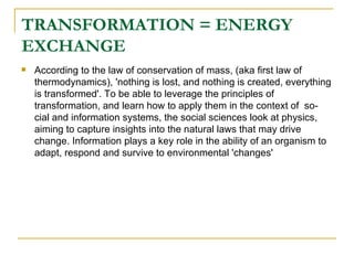 TRANSFORMATION = ENERGY EXCHANGE According to the law of conservation of mass, (aka first law of thermodynamics), 'nothing is lost, and nothing is created, everything is transformed'. To be able to leverage the principles of transformation, and learn how to apply them in the context of  so-cial and information systems, the social sciences look at physics, aiming to capture insights into the natural laws that may drive change. Information plays a key role in the ability of an organism to adapt, respond and survive to environmental 'changes' 