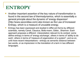 ENTROPY Another important assertion of the key nature of transformation is found in the second law of thermodynamics, which is essentially a general principle about the dynamic of 'energy dispersion' (http://www.secondlaw.com) also known as the Law of Increased Entropy, which is a measure of unusable energy.  Entropy has been expressed and studied in differ-ent forms by different scientists, namely Canot, Clausius, Boltz-mann, Gibbs , Shannon. Each approach proposes a different  interpretation relevant to its context: some define entropy in terms of 'energy exchange', others in terms of 'ability to do work', others in terms of 'measure of organization of a system'', and so on, until more recent interpretations - entropy as semantic distance between two words, or as imprecision in the translation of a term in two different languages. 