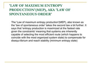 'LAW OF MAXIMUM ENTROPY PRODUCTION'(MEP), AKA 'LAW OF SPONTANEOUS ORDER' The 'Law of maximum entropy production'(MEP), also known as the 'law of spontaneous order' takes the second law a bit further. It says that 'entropy production is maximized at the fastest rate given the constraints' meaning that systems are inherently capable of selecting the most efficient route (which happens to coincide with the most organized system state) to compensate for disequi-librium and reach stability (minimum entropy state) 