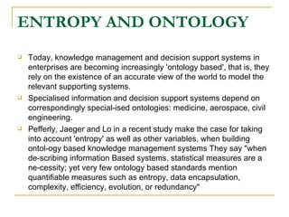 ENTROPY AND ONTOLOGY Today, knowledge management and decision support systems in enterprises are becoming increasingly 'ontology based', that is, they rely on the existence of an accurate view of the world to model the relevant supporting systems.  Specialised information and decision support systems depend on correspondingly special-ised ontologies: medicine, aerospace, civil engineering.  Pefferly, Jaeger and Lo in a recent study make the case for taking into account 'entropy' as well as other variables, when building ontol-ogy based knowledge management systems They say "when de-scribing information Based systems, statistical measures are a ne-cessity; yet very few ontology based standards mention quantifiable measures such as entropy, data encapsulation, complexity, efficiency, evolution, or redundancy" 