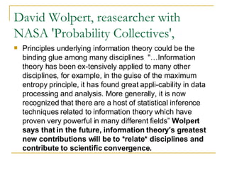 David Wolpert, reasearcher with NASA 'Probability Collectives',  Principles underlying information theory could be the binding glue among many disciplines  "…Information theory has been ex-tensively applied to many other disciplines, for example, in the guise of the maximum entropy principle, it has found great appli-cability in data processing and analysis. More generally, it is now recognized that there are a host of statistical inference techniques related to information theory which have proven very powerful in many different fields”  Wolpert says that in the future, information theory's greatest new contributions will be to *relate* disciplines and contribute to scientific convergence. 