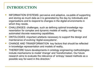 INTRODUCTION INFORMATION SYSTEMS: pervasive and adaptive, ca-pable of supporting and storing as much data as it is generated by the day by individuals and organisations and to respond to changes in the digital environments in which they reside.  CHALLENGES: challenges, such as defining optimal knowledge rep-resentation for complex and dynamic models of reality, configur-ing automated discrete reasoning capabilities.  ONTOLOGIES: important artefacts necessary to support the design and maintenance of evolving 'digital ecosystems'.  CHANGE AND TRANSFORMATION  key factors that should be reflected in knowledge representation and models of reality, THEREFORE future developments in ontology engineering methodologies include mechanisms to model 'change' and 'transformation. Our future research aims to evaluate the relevance of ‘entropy’ based methods as a possible way for-ward in this direction.' 