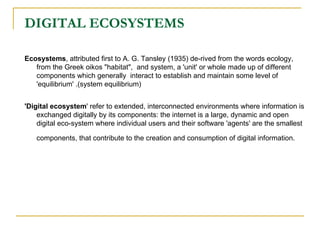 DIGITAL ECOSYSTEMS Ecosystems , attributed first to A. G. Tansley (1935) de-rived from the words ecology, from the Greek oikos "habitat",  and system, a 'unit' or whole made up of different components which generally  interact to establish and maintain some level of 'equilibrium' .(system equilibrium) 'Digital ecosystem ' refer to extended, interconnected environments where information is exchanged digitally by its components: the internet is a large, dynamic and open digital eco-system where individual users and their software 'agents' are the smallest components, that contribute to the creation and consumption of digital information.   