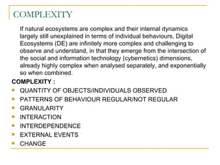 COMPLEXITY If natural ecosystems are complex and their internal dynamics largely still unexplained in terms of individual behaviours, Digital Ecosystems (DE) are infinitely more complex and challenging to observe and understand, in that they emerge from the intersection of the social and information technology (cybernetics) dimensions, already highly complex when analysed separately, and exponentially so when combined. COMPLEXITY : QUANTITY OF OBJECTS/INDIVIDUALS OBSERVED PATTERNS OF BEHAVIOUR REGULAR/NOT REGULAR GRANULARITY  INTERACTION INTERDEPENDENCE EXTERNAL EVENTS CHANGE 