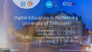 Digital Education in Politehnica
University of Timisoara
Dr. Diana Andone
eLearning Center
Politehnica Universitatea Timișoara, Romania – UPT
@diando70 EDEN 2020 Timisoara, virtual, 22-24 June 2020
 