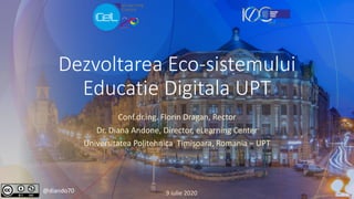 Dezvoltarea Eco-sistemului
Educatie Digitala UPT
Conf.dr.ing. Florin Dragan, Rector
Dr. Diana Andone, Director, eLearning Center
Universitatea Politehnica Timișoara, Romania – UPT
@diando70 9 iulie 2020
 