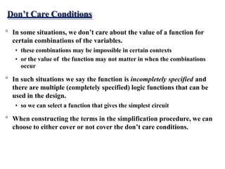 Don’t Care Conditions
° In some situations, we don’t care about the value of a function for
certain combinations of the variables.
• these combinations may be impossible in certain contexts
• or the value of the function may not matter in when the combinations
occur
° In such situations we say the function is incompletely specified and
there are multiple (completely specified) logic functions that can be
used in the design.
• so we can select a function that gives the simplest circuit
° When constructing the terms in the simplification procedure, we can
choose to either cover or not cover the don’t care conditions.
 
