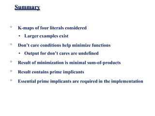 Summary
° K-maps of four literals considered
• Larger examples exist
° Don’t care conditions help minimize functions
• Output for don’t cares are undefined
° Result of minimization is minimal sum-of-products
° Result contains prime implicants
° Essential prime implicants are required in the implementation
 