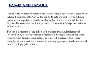 FAN-IN AND FAN-OUT
° Fan-in is the number of inputs of an electronic logic gate which it can drive at
a time. For instance the 'fan-in' for the AND gate shown below is 3. Logic
gates with a large fan-in tend to be slower than those with a small fan-in,
because the complexity of the input circuitry increases the input capacitance
of the device.
° Fan-out is a measure of the ability of a logic gate output, implemented
electronically, to drive a number of inputs of other logic gates of the same
type. In most designs, logic gates are connected together to form more
complex circuits, and it is common for one logic gate output to be connected
to several logic gate inputs.
 