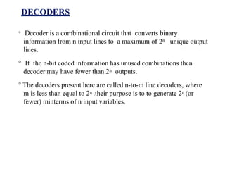 DECODERS
° Decoder is a combinational circuit that converts binary
information from n input lines to a maximum of 2n unique output
lines.
° If the n-bit coded information has unused combinations then
decoder may have fewer than 2n outputs.
° The decoders present here are called n-to-m line decoders, where
m is less than equal to 2n .their purpose is to to generate 2n (or
fewer) minterms of n input variables.
 