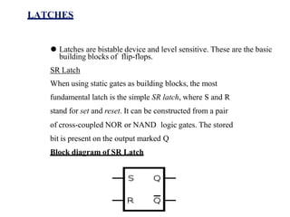 LATCHES
⚫ Latches are bistable device and level sensitive. These are the basic
building blocks of flip-flops.
SR Latch
When using static gates as building blocks, the most
fundamental latch is the simple SR latch, where S and R
stand for set and reset. It can be constructed from a pair
of cross-coupled NOR or NAND logic gates. The stored
bit is present on the output marked Q
Block diagram of SR Latch
 