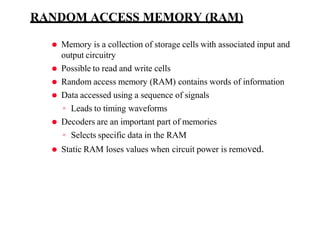 RANDOM ACCESS MEMORY (RAM)
⚫ Memory is a collection of storage cells with associated input and
output circuitry
⚫ Possible to read and write cells
⚫ Random access memory (RAM) contains words of information
⚫ Data accessed using a sequence of signals
◦ Leads to timing waveforms
⚫ Decoders are an important part of memories
◦ Selects specific data in the RAM
⚫ Static RAM loses values when circuit power is removed.
 