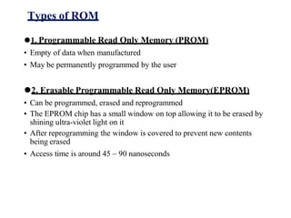 Types of ROM
⚫1. Programmable Read Only Memory (PROM)
• Empty of data when manufactured
• May be permanently programmed by the user
⚫2. Erasable Programmable Read Only Memory(EPROM)
• Can be programmed, erased and reprogrammed
• The EPROM chip has a small window on top allowing it to be erased by
shining ultra-violet light on it
• After reprogramming the window is covered to prevent new contents
being erased
• Access time is around 45 – 90 nanoseconds
 