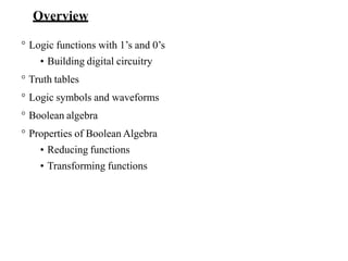 Overview
° Logic functions with 1’s and 0’s
• Building digital circuitry
° Truth tables
° Logic symbols and waveforms
° Boolean algebra
° Properties of Boolean Algebra
• Reducing functions
• Transforming functions
 