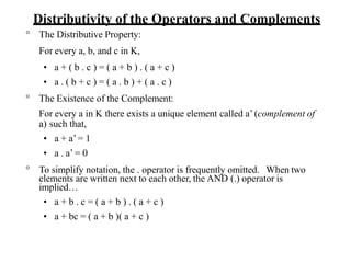 Distributivity of the Operators and Complements
° The Distributive Property:
For every a, b, and c in K,
• a + ( b . c ) = ( a + b ) . ( a + c )
• a . ( b + c ) = ( a . b ) + ( a . c )
° The Existence of the Complement:
For every a in K there exists a unique element called a’ (complement of
a) such that,
• a + a’= 1
• a . a’ = 0
° To simplify notation, the . operator is frequently omitted. When two
elements are written next to each other, the AND (.) operator is
implied…
• a + b . c = ( a + b ) . ( a + c )
• a + bc = ( a + b )( a + c )
 
