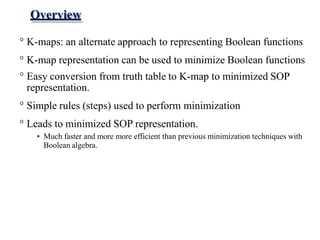 Overview
° K-maps: an alternate approach to representing Boolean functions
° K-map representation can be used to minimize Boolean functions
° Easy conversion from truth table to K-map to minimized SOP
representation.
° Simple rules (steps) used to perform minimization
° Leads to minimized SOP representation.
• Much faster and more more efficient than previous minimization techniques with
Boolean algebra.
 