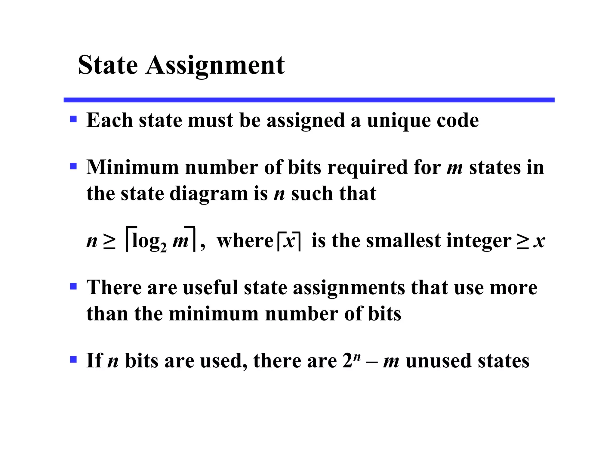 State Assignment
 Each state must be assigned a unique code
 Minimum number of bits required for m states in
the state diagram is n such that
n ≥ log2 m , where x is the smallest integer ≥ x
 There are useful state assignments that use more
than the minimum number of bits
 If n bits are used, there are 2n – m unused states
 