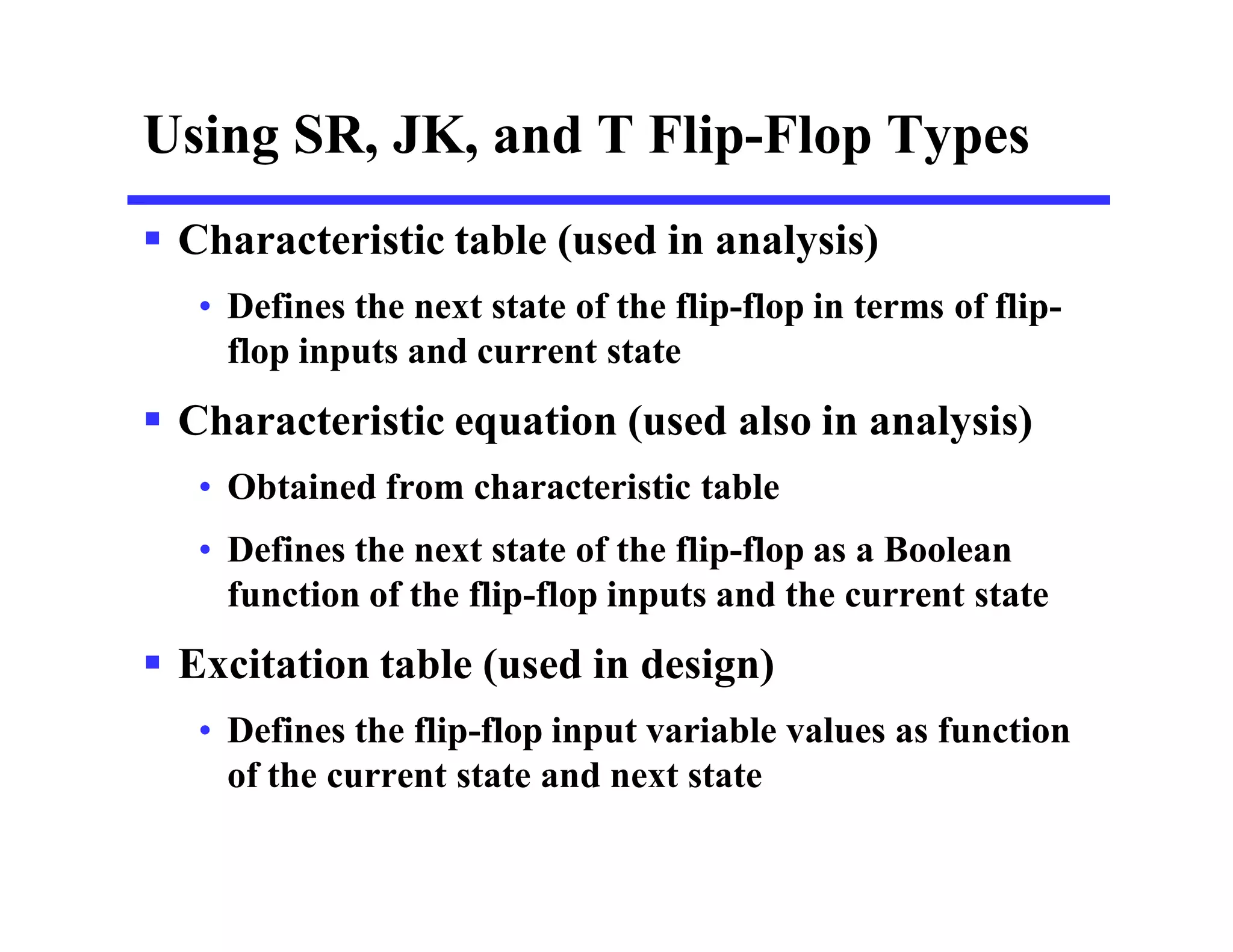 Using SR, JK, and T Flip-Flop Types
 Characteristic table (used in analysis)
• Defines the next state of the flip-flop in terms of flip-
flop inputs and current state
 Characteristic equation (used also in analysis)
• Obtained from characteristic table
• Defines the next state of the flip-flop as a Boolean
function of the flip-flop inputs and the current state
 Excitation table (used in design)
• Defines the flip-flop input variable values as function
of the current state and next state
 