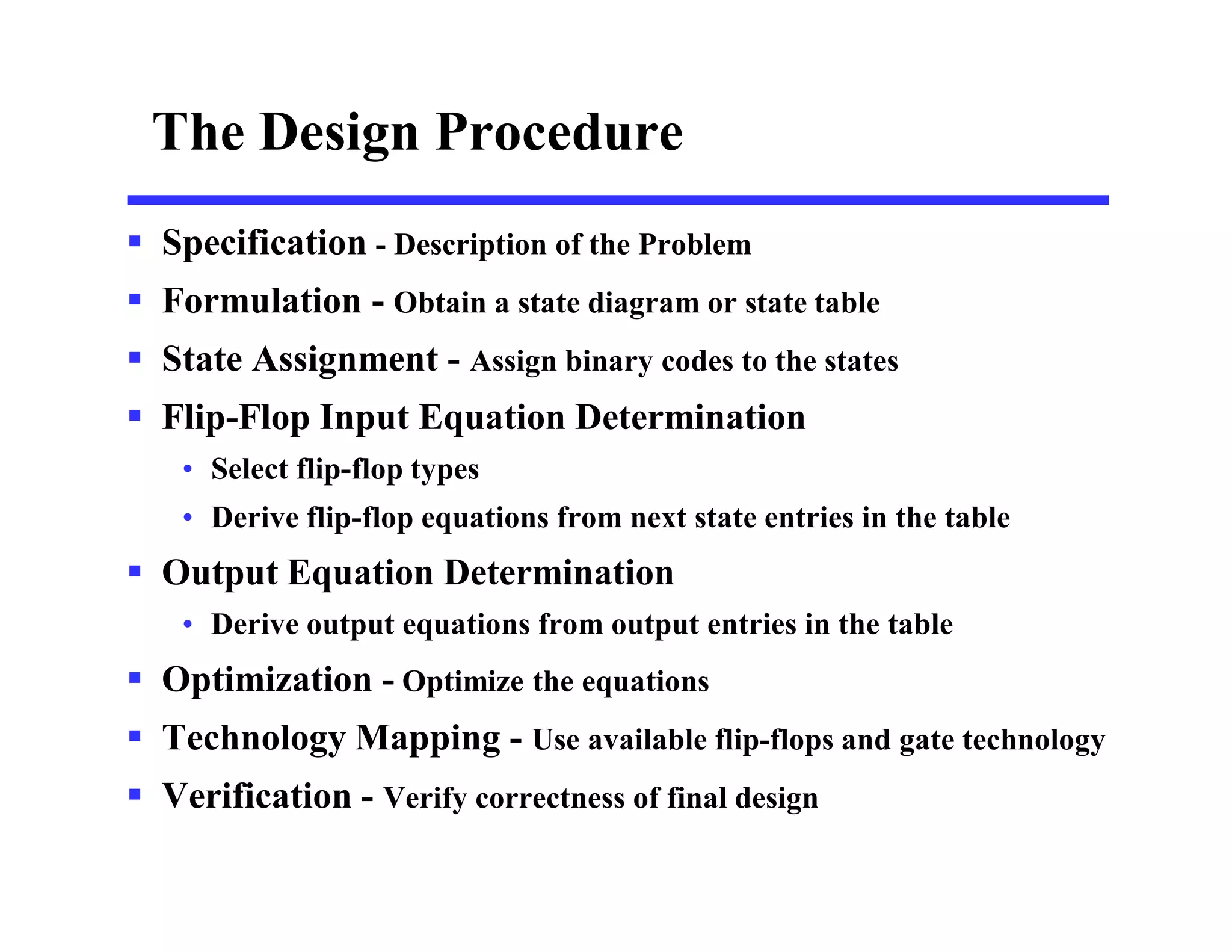 The Design Procedure
 Specification - Description of the Problem
 Formulation - Obtain a state diagram or state table
 State Assignment - Assign binary codes to the states
 Flip-Flop Input Equation Determination
• Select flip-flop types
• Derive flip-flop equations from next state entries in the table
 Output Equation Determination
• Derive output equations from output entries in the table
 Optimization - Optimize the equations
 Technology Mapping - Use available flip-flops and gate technology
 Verification - Verify correctness of final design
 