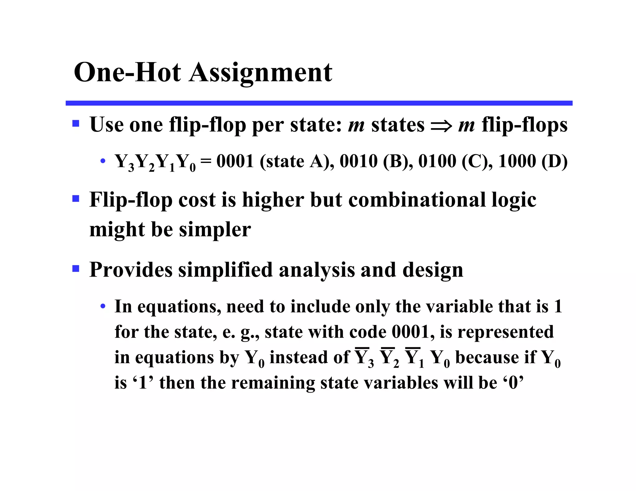One-Hot Assignment
 Use one flip-flop per state: m states  m flip-flops
• Y3Y2Y1Y0 = 0001 (state A), 0010 (B), 0100 (C), 1000 (D)
 Flip-flop cost is higher but combinational logic
might be simpler
 Provides simplified analysis and design
• In equations, need to include only the variable that is 1
for the state, e. g., state with code 0001, is represented
in equations by Y0 instead of Y3 Y2 Y1 Y0 because if Y0
is ‘1’ then the remaining state variables will be ‘0’
 
