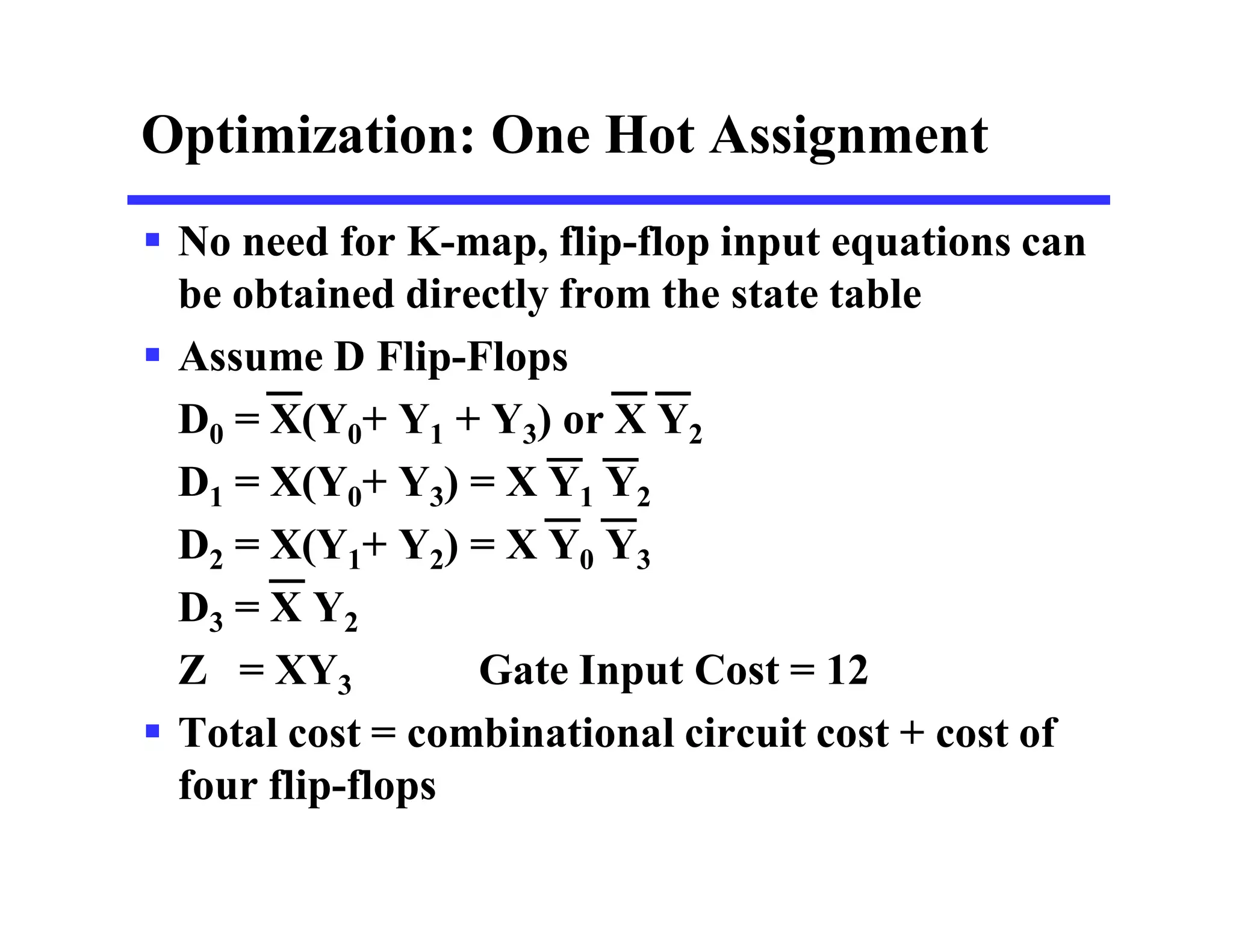 Optimization: One Hot Assignment
 No need for K-map, flip-flop input equations can
be obtained directly from the state table
 Assume D Flip-Flops
D0 = X(Y0+ Y1 + Y3) or X Y2
D1 = X(Y0+ Y3) = X Y1 Y2
D2 = X(Y1+ Y2) = X Y0 Y3
D3 = X Y2
Z = XY3 Gate Input Cost = 12
 Total cost = combinational circuit cost + cost of
four flip-flops
 