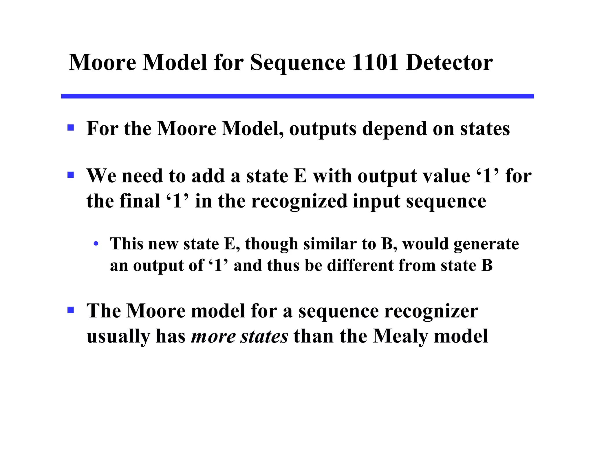 Moore Model for Sequence 1101 Detector
 For the Moore Model, outputs depend on states
 We need to add a state E with output value ‘1’ for
the final ‘1’ in the recognized input sequence
• This new state E, though similar to B, would generate
an output of ‘1’ and thus be different from state B
 The Moore model for a sequence recognizer
usually has more states than the Mealy model
 