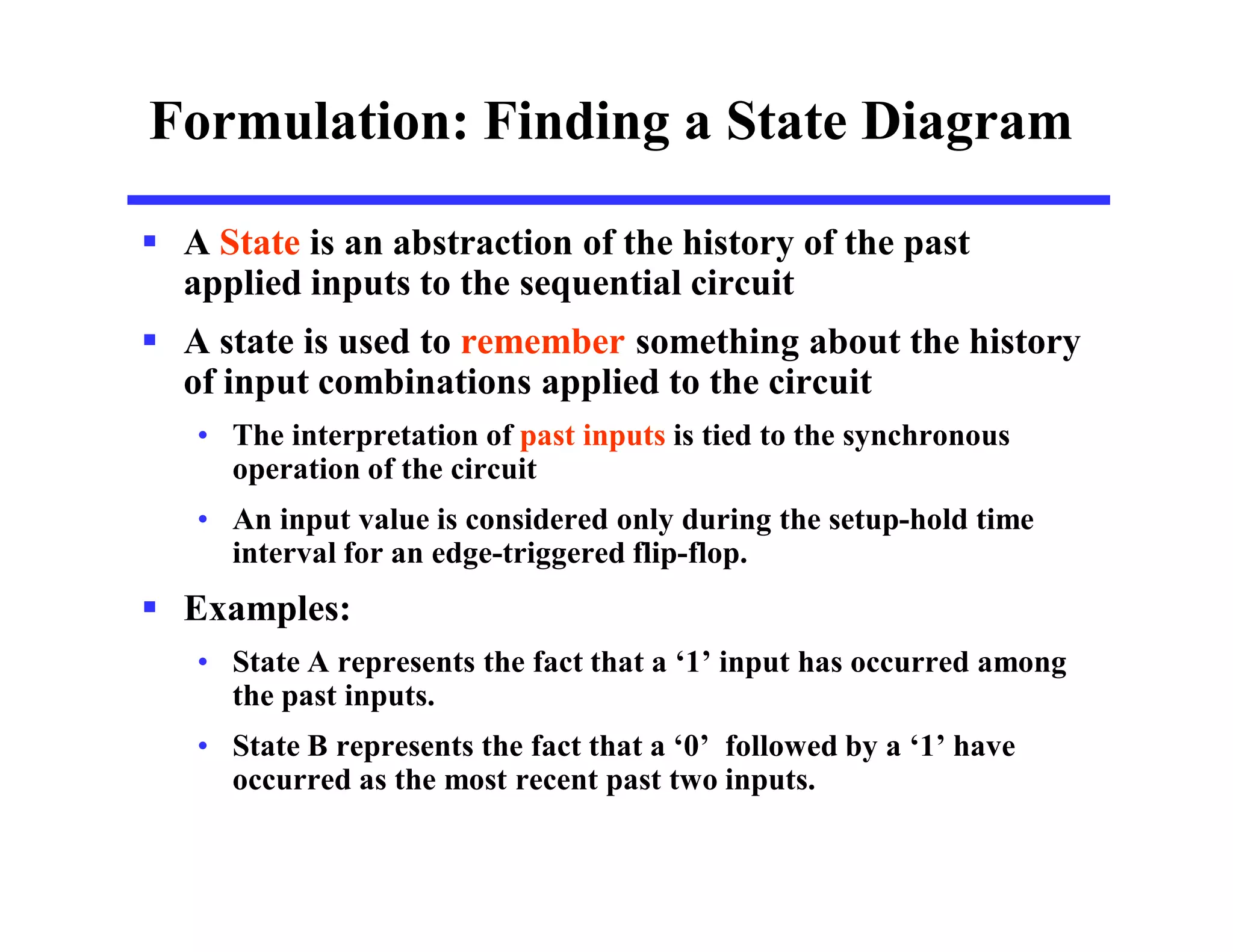 Formulation: Finding a State Diagram
 A State is an abstraction of the history of the past
applied inputs to the sequential circuit
 A state is used to remember something about the history
of input combinations applied to the circuit
• The interpretation of past inputs is tied to the synchronous
operation of the circuit
• An input value is considered only during the setup-hold time
interval for an edge-triggered flip-flop.
 Examples:
• State A represents the fact that a ‘1’ input has occurred among
the past inputs.
• State B represents the fact that a ‘0’ followed by a ‘1’ have
occurred as the most recent past two inputs.
 