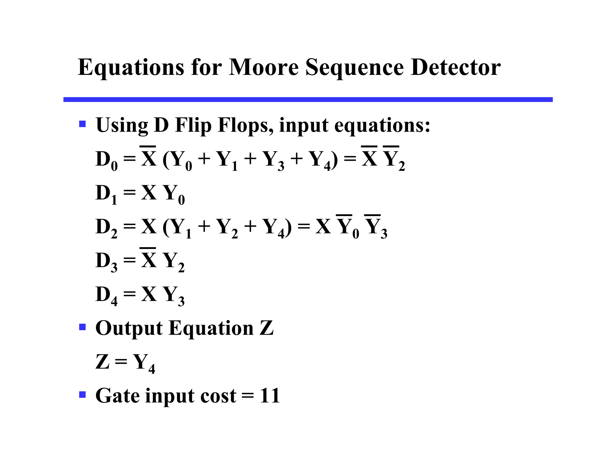 Equations for Moore Sequence Detector
 Using D Flip Flops, input equations:
D0 = X (Y0 + Y1 + Y3 + Y4) = X Y2
D1 = X Y0
D2 = X (Y1 + Y2 + Y4) = X Y0 Y3
D3 = X Y2
D4 = X Y3
 Output Equation Z
Z = Y4
 Gate input cost = 11
 